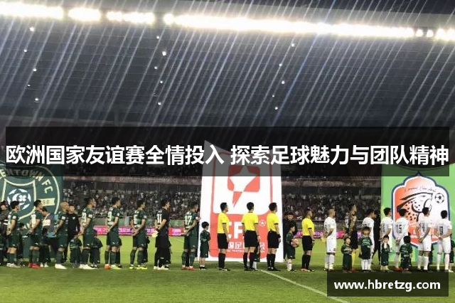 欧洲国家友谊赛全情投入 探索足球魅力与团队精神