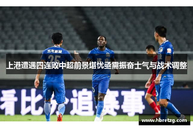 上港遭遇四连败中超前景堪忧亟需振奋士气与战术调整