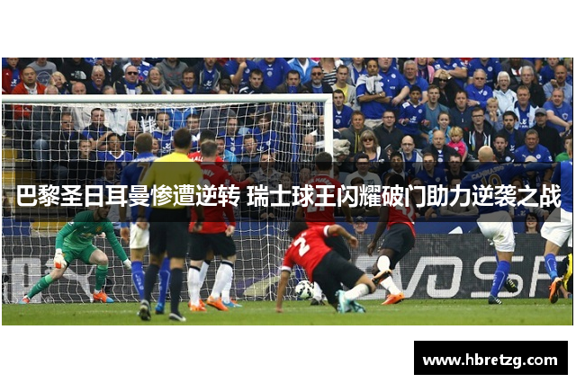 巴黎圣日耳曼惨遭逆转 瑞士球王闪耀破门助力逆袭之战