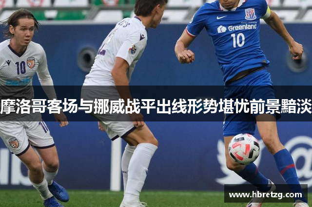 摩洛哥客场与挪威战平出线形势堪忧前景黯淡