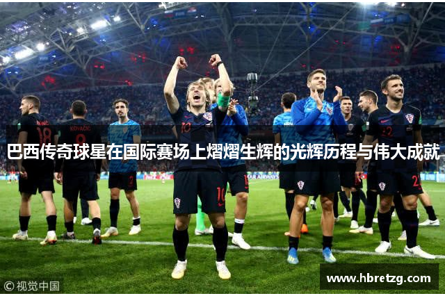 巴西传奇球星在国际赛场上熠熠生辉的光辉历程与伟大成就