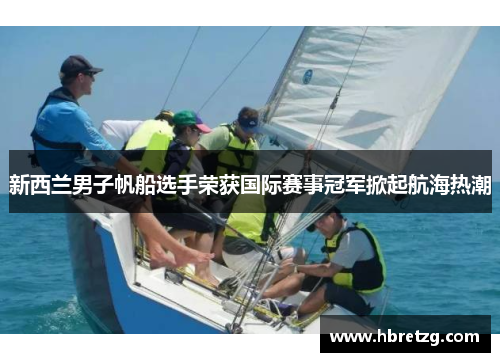 新西兰男子帆船选手荣获国际赛事冠军掀起航海热潮
