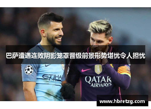 巴萨遭遇连败阴影笼罩晋级前景形势堪忧令人担忧