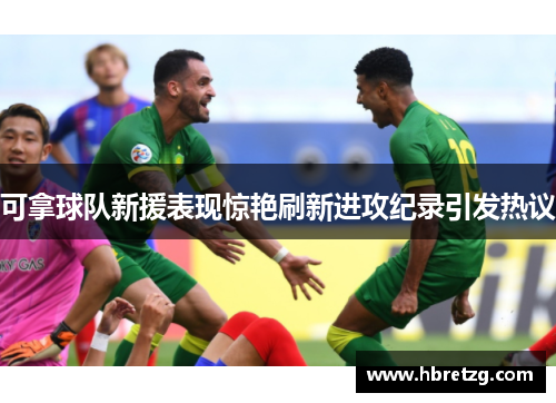 可拿球队新援表现惊艳刷新进攻纪录引发热议